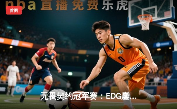 无畏契约冠军赛：EDG鏖战五局力克TE，康康关键发挥锁定四强席位