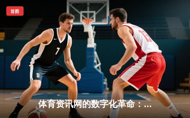体育资讯网的数字化革命：从信息传递到沉浸式体验的演进
