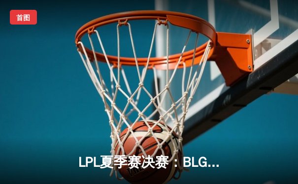 LPL夏季赛决赛：BLG战队3-2险胜JDG，首夺联赛冠军
